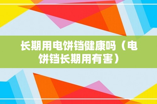 长期用电饼铛健康吗（电饼铛长期用有害）