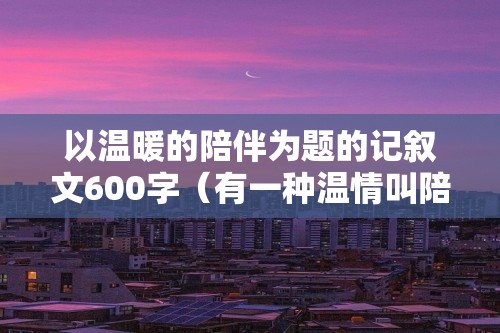 以温暖的陪伴为题的记叙文600字（有一种温情叫陪伴（最温暖的陪伴800字记叙文））