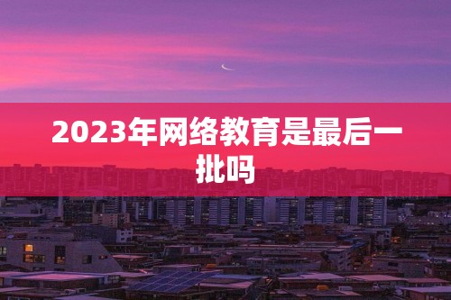 2023年网络教育是最后一批吗