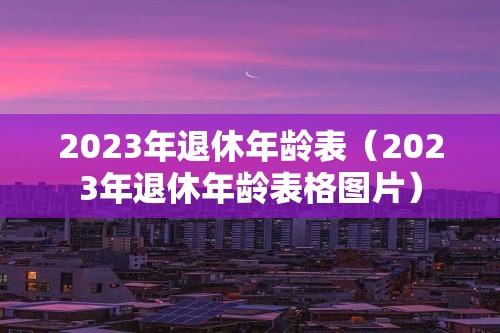 2023年退休年龄表（2023年退休年龄表格图片）