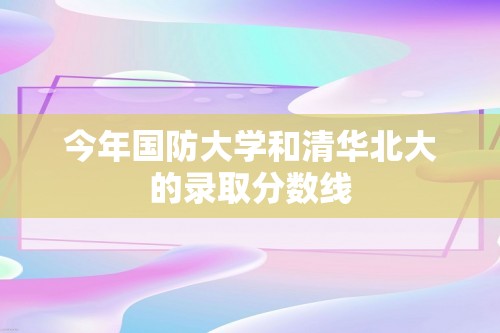 今年国防大学和清华北大的录取分数线