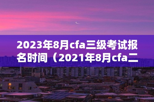 2023年8月cfa三级考试报名时间（2021年8月cfa二级考试报名时间）