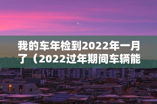 我的车年检到2022年一月了（2022过年期间车辆能年检吗）