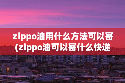 zippo油用什么方法可以寄(zippo油可以寄什么快递)