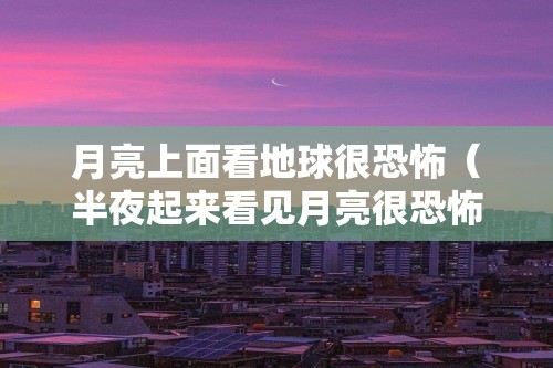 月亮上面看地球很恐怖（半夜起来看见月亮很恐怖（天空恐惧症最怕的图））