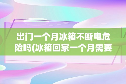 出门一个月冰箱不断电危险吗(冰箱回家一个月需要关电吗)