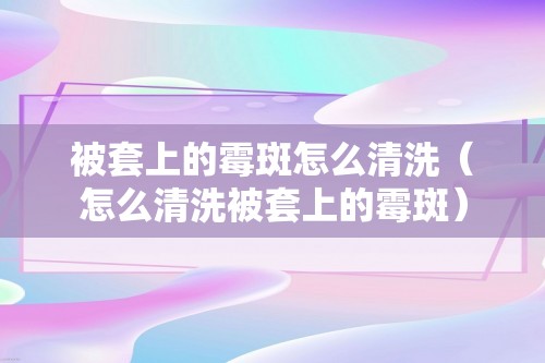 被套上的霉斑怎么清洗（怎么清洗被套上的霉斑）