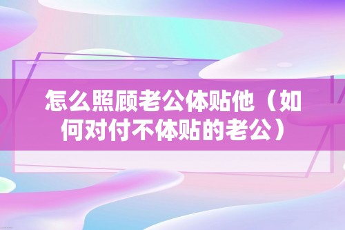 怎么照顾老公体贴他（如何对付不体贴的老公）