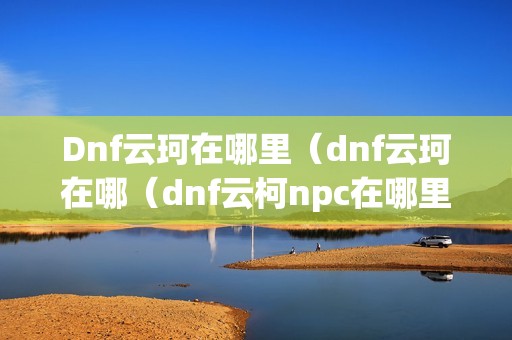 Dnf云珂在哪里（dnf云珂在哪（dnf云柯npc在哪里））