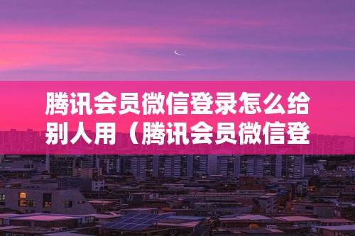 腾讯会员微信登录怎么给别人用（腾讯会员微信登录怎么给别人用呢）