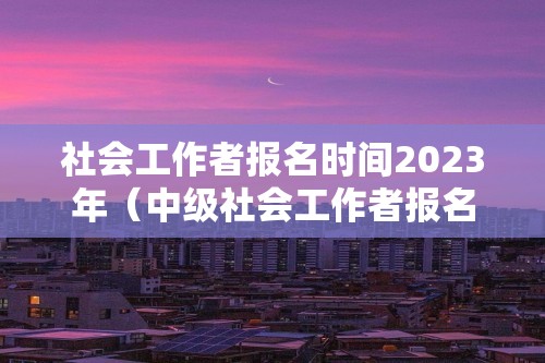 社会工作者报名时间2023年（中级社会工作者报名时间2023年）