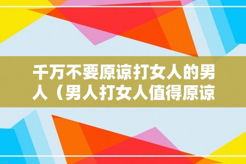 千万不要原谅打女人的男人（男人打女人值得原谅吗）