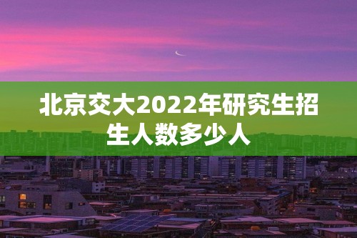 北京交大2022年研究生招生人数多少人