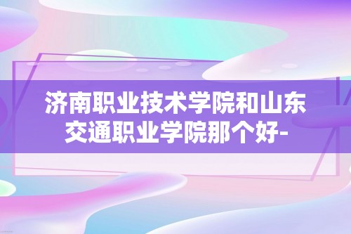 济南职业技术学院和山东交通职业学院那个好-