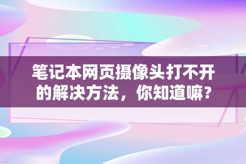 笔记本网页摄像头打不开的解决方法，你知道嘛？