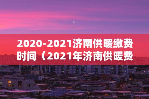 2020-2021济南供暖缴费时间（2021年济南供暖费什么时候交）