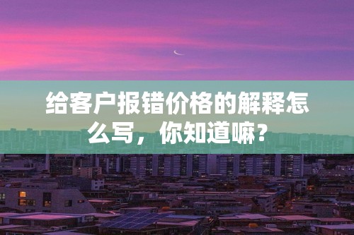 给客户报错价格的解释怎么写，你知道嘛？