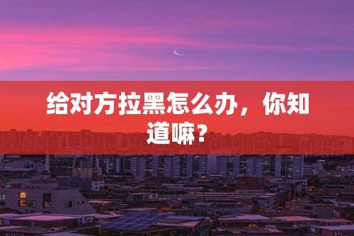 给对方拉黑怎么办，你知道嘛？