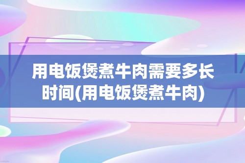 用电饭煲煮牛肉需要多长时间(用电饭煲煮牛肉)