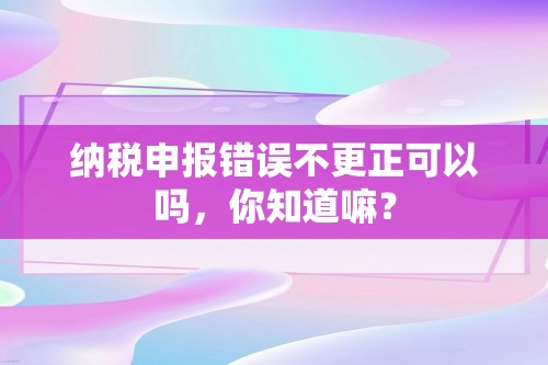 纳税申报错误不更正可以吗，你知道嘛？