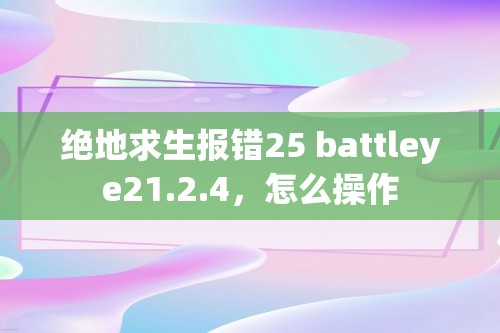 绝地求生报错25 battleye21.2.4，怎么操作