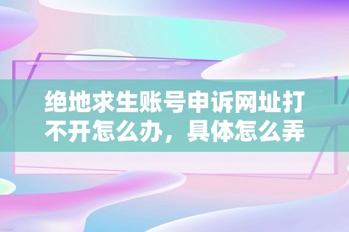 绝地求生账号申诉网址打不开怎么办，具体怎么弄