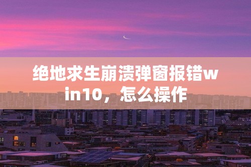 绝地求生崩溃弹窗报错win10，怎么操作