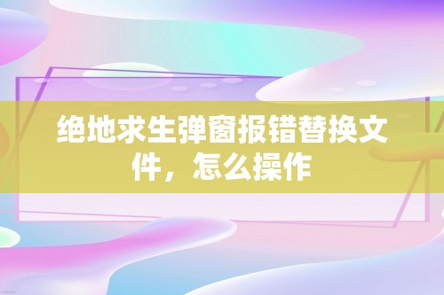 绝地求生弹窗报错替换文件，怎么操作