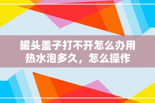 罐头盖子打不开怎么办用热水泡多久，怎么操作