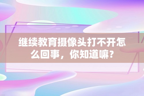 继续教育摄像头打不开怎么回事，你知道嘛？