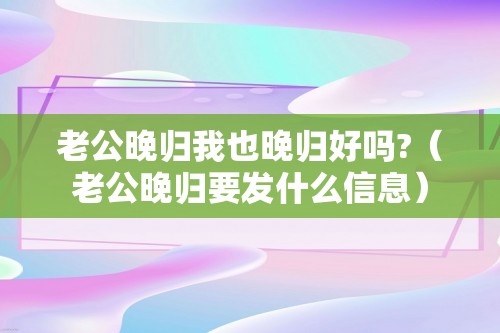 老公晚归我也晚归好吗?（老公晚归要发什么信息）