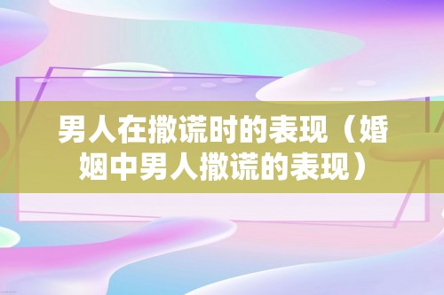 男人在撒谎时的表现（婚姻中男人撒谎的表现）