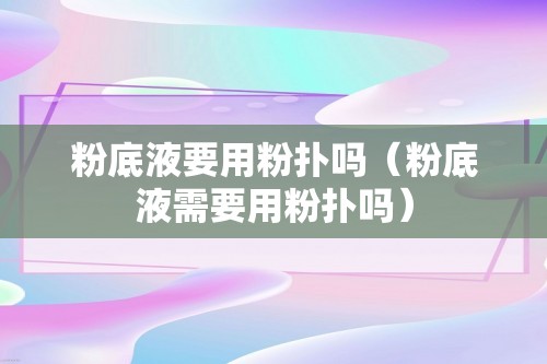 粉底液要用粉扑吗（粉底液需要用粉扑吗）