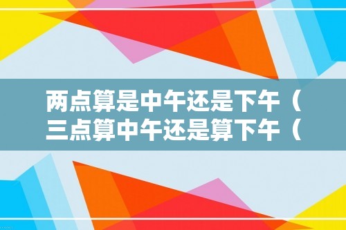 两点算是中午还是下午（三点算中午还是算下午（一点钟算中午还是下午））