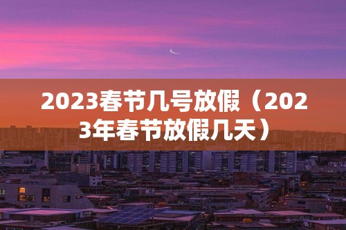 2023春节几号放假（2023年春节放假几天）