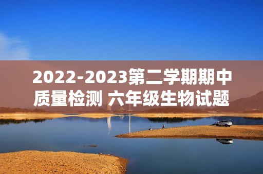 2022-2023第二学期期中质量检测 六年级生物试题（答案）