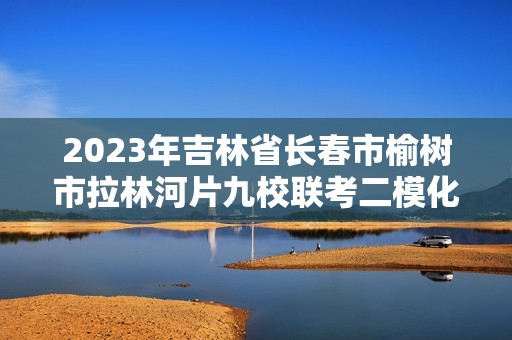 2023年吉林省长春市榆树市拉林河片九校联考二模化学试题（答案）